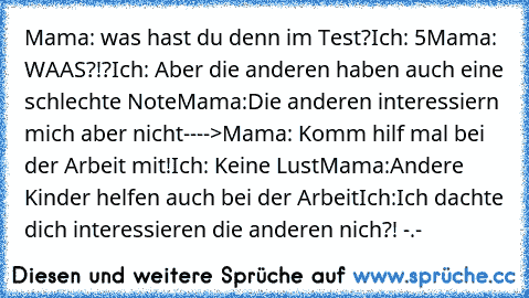 Mama: was hast du denn im Test?
Ich: 5
Mama: WAAS?!?
Ich: Aber die anderen haben auch eine schlechte Note
Mama:Die anderen interessiern mich aber nicht
---->
Mama: Komm hilf mal bei der Arbeit mit!
Ich: Keine Lust
Mama:Andere Kinder helfen auch bei der Arbeit
Ich:Ich dachte dich interessieren die anderen nich?! -.-