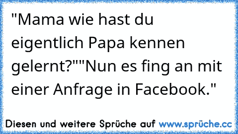 "Mama wie hast du eigentlich Papa kennen gelernt?"
"Nun es fing an mit einer Anfrage in Facebook."