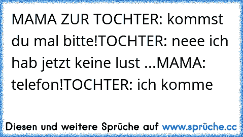 MAMA ZUR TOCHTER: kommst du mal bitte!
TOCHTER: neee ich hab jetzt keine lust ...
MAMA: telefon!
TOCHTER: ich komme