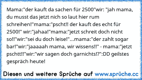 Mama:"der kauft da sachen für 2500€"
wir: "jah mama, du musst das jetzt nich so laut hier rum schreihen!"
mama:"pscht!! der kauft des echt für 2500€!" wir:"jahaa!"
mama:"jetzt schreit doch nicht so!!"
wir:"sei du doch leise!"
...mama:"der zahlt sogar bar!"
wir:"jaaaaah mama, wir wissens!!" - mama:"jetzt pschtt!!"
wir:"wir sagen doch garnichts!?"
:DD geilstes gespräch heute!