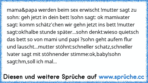 mama&papa werden beim sex erwischt !
mutter sagt zu sohn: geh jetzt in dein bett !
sohn sagt: ok mami
vater sagt: komm schätz'chen wir gehn jetzt ins bett !
mutter sagt:ok!
halbe stunde später...
sohn denkt:wieso quietsch das bett so von mami und papi ?
sohn geht aufem flur und lauscht...
mutter stöhnt:schneller schatz,schneller !
vater sagt mit stöhnender stimme:ok,baby!
sohn sagt:hm,soll ich ...