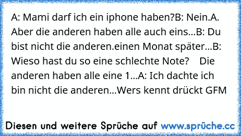 A: Mami darf ich ein iphone haben?
B: Nein.
A. Aber die anderen haben alle auch eins...
B: Du bist nicht die anderen.
einen Monat später...
B: Wieso hast du so eine schlechte Note?
    Die anderen haben alle eine 1...
A: Ich dachte ich bin nicht die anderen...
Wers kennt drückt GFM