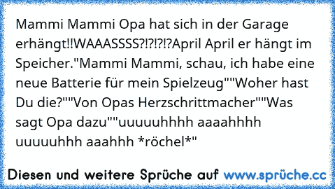 Mammi Mammi Opa hat sich in der Garage erhängt!!
WAAASSSS?!?!?!?
April April er hängt im Speicher.
"Mammi Mammi, schau, ich habe eine neue Batterie für mein Spielzeug"
"Woher hast Du die?"
"Von Opas Herzschrittmacher"
"Was sagt Opa dazu"
"uuuuuhhhh aaaahhhh uuuuuhhh aaahhh *röchel*"