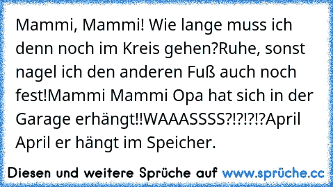 Mammi, Mammi! Wie lange muss ich denn noch im Kreis gehen?
Ruhe, sonst nagel ich den anderen Fuß auch noch fest!
Mammi Mammi Opa hat sich in der Garage erhängt!!
WAAASSSS?!?!?!?
April April er hängt im Speicher.