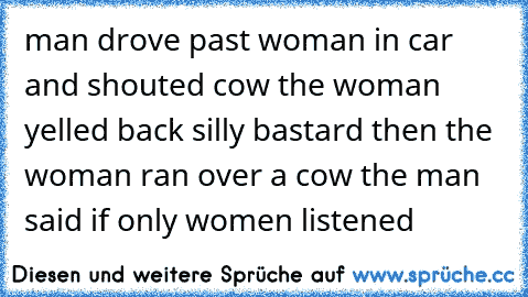 man drove past woman in car and shouted cow the woman yelled back silly bastard then the woman ran over a cow the man said if only women listened