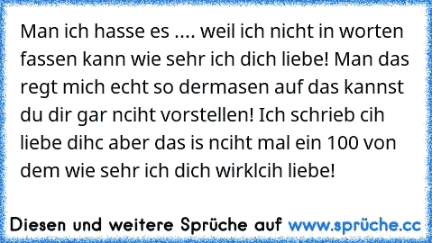 Man ich hasse es .... weil ich nicht in worten fassen kann wie sehr ich dich liebe! Man das regt mich echt so dermasen auf das kannst du dir gar nciht vorstellen! Ich schrieb cih liebe dihc aber das is nciht mal ein 100 von dem wie sehr ich dich wirklcih liebe! 