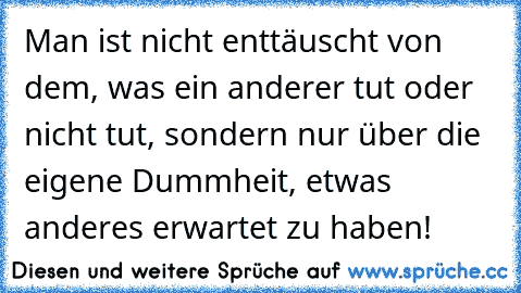 Man ist nicht enttäuscht von dem, was ein anderer tut oder nicht tut, sondern nur über die eigene Dummheit, etwas anderes erwartet zu haben!