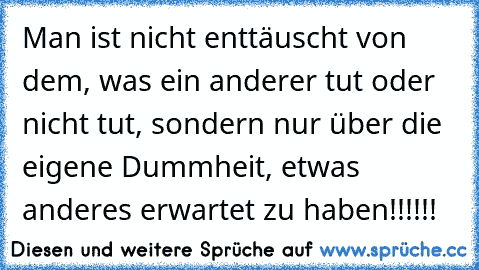 Man ist nicht enttäuscht von dem, was ein anderer tut oder nicht tut, sondern nur über die eigene Dummheit, etwas anderes erwartet zu haben!!!!!!