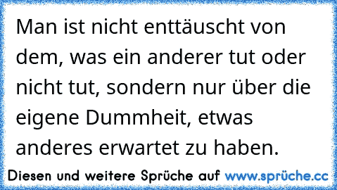 Man ist nicht enttäuscht von dem, was ein anderer tut oder nicht tut, sondern nur über die eigene Dummheit, etwas anderes erwartet zu haben.