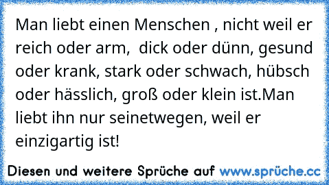 Man liebt einen Menschen , nicht weil er reich oder arm,  dick oder dünn, gesund oder krank, stark oder schwach, hübsch oder hässlich, groß oder klein ist.
Man liebt ihn nur seinetwegen, weil er einzigartig ist!