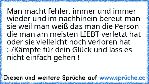 Man macht fehler, immer und immer wieder und im nachhinein bereut man sie weil man weiß das man die Person die man am meisten LIEBT verletzt hat oder sie vielleicht noch verloren hat :-/
Kämpfe für dein Glück und lass es nicht einfach gehen !