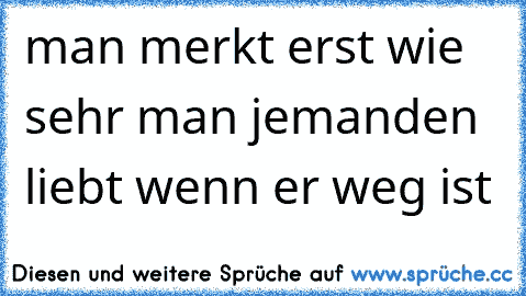 man merkt erst wie sehr man jemanden liebt wenn er weg ist