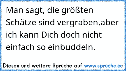 Man sagt, die größten Schätze sind vergraben,
aber ich kann Dich doch nicht einfach so einbuddeln.