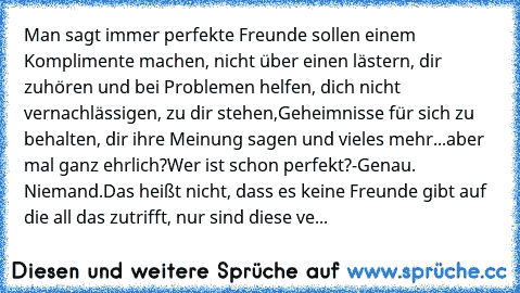 Man sagt immer perfekte Freunde sollen einem Komplimente machen, nicht über einen lästern, dir zuhören und bei Problemen helfen, dich nicht vernachlässigen, zu dir stehen,Geheimnisse für sich zu behalten, dir ihre Meinung sagen und vieles mehr...
aber mal ganz ehrlich?
Wer ist schon perfekt?
-Genau. Niemand.
Das heißt nicht, dass es keine Freunde gibt auf die all das zutrifft, nur sind diese ve...