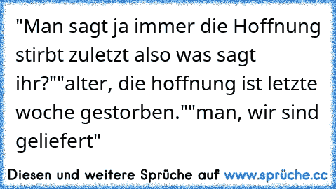 "Man sagt ja immer die Hoffnung stirbt zuletzt also was sagt ihr?"
"alter, die hoffnung ist letzte woche gestorben."
"man, wir sind geliefert"