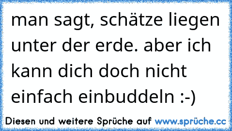 man sagt, schätze liegen unter der erde. aber ich kann dich doch nicht einfach einbuddeln :-)