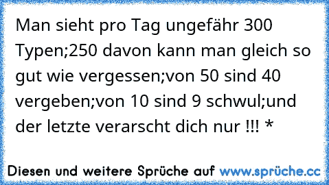 Man sieht pro Tag ungefähr 300 Typen;
250 davon kann man gleich so gut wie vergessen;
von 50 sind 40 vergeben;
von 10 sind 9 schwul;
und der letzte verarscht dich nur !!! 
♥*