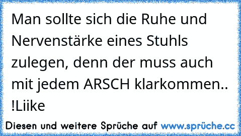 Man sollte sich die Ruhe und Nervenstärke eines Stuhls zulegen, denn der muss auch mit jedem ARSCH klarkommen.. !
Liike ♥