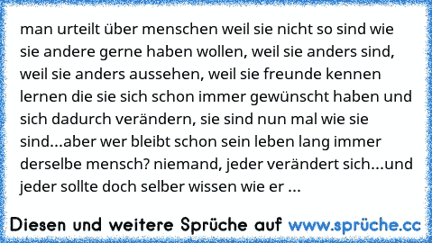 man urteilt über menschen weil sie nicht so sind wie sie andere gerne haben wollen, weil sie anders sind, weil sie anders aussehen, weil sie freunde kennen lernen die sie sich schon immer gewünscht haben und sich dadurch verändern, sie sind nun mal wie sie sind...aber wer bleibt schon sein leben lang immer derselbe mensch? niemand, jeder verändert sich...und jeder sollte doch selber wissen wie er ...