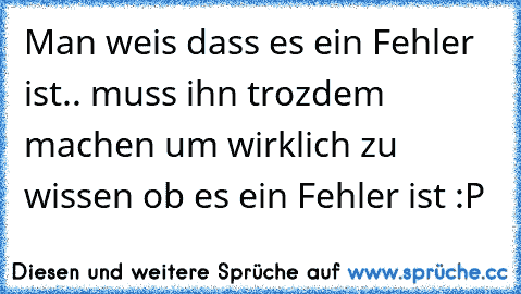 Man weis dass es ein Fehler ist.. muss ihn trozdem machen um wirklich zu wissen ob es ein Fehler ist :P