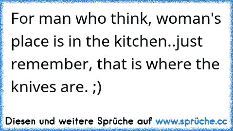 For man who think, woman's place is in the kitchen..just remember, that is where the knives are. ;)
