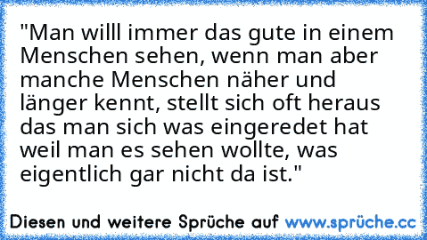 "Man willl immer das gute in einem Menschen sehen, wenn man aber manche Menschen näher und länger kennt, stellt sich oft heraus das man sich was eingeredet hat weil man es sehen wollte, was eigentlich gar nicht da ist."