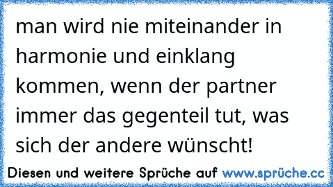 man wird nie miteinander in harmonie und einklang kommen, wenn der partner immer das gegenteil tut, was sich der andere wünscht!