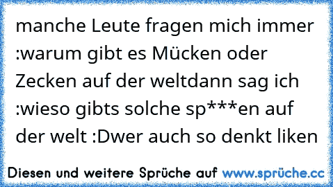 manche Leute fragen mich immer :
warum gibt es Mücken oder Zecken auf der welt
dann sag ich :
wieso gibts solche sp***en auf der welt :D
wer auch so denkt liken