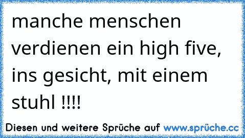 manche menschen verdienen ein high five, ins gesicht, mit einem stuhl !!!!