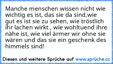 Manche menschen wissen nicht wie wichtig es ist, das sie da sind,wie gut es ist sie zu sehen, wie tröstlich ihr lachen wirkt , wie wohltuend ihre nähe ist, wie viel ärmer wir ohne sie wären und das sie ein geschenk des himmels sind!