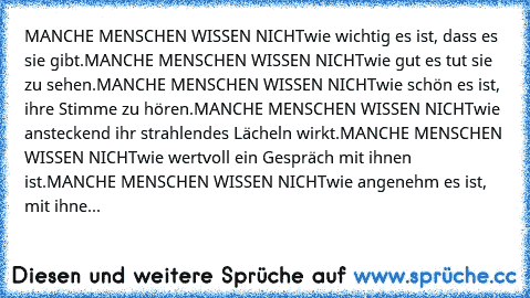 MANCHE MENSCHEN WISSEN NICHT
wie wichtig es ist, dass es sie gibt.
MANCHE MENSCHEN WISSEN NICHT
wie gut es tut sie zu sehen.
MANCHE MENSCHEN WISSEN NICHT
wie schön es ist, ihre Stimme zu hören.
MANCHE MENSCHEN WISSEN NICHT
wie ansteckend ihr strahlendes Lächeln wirkt.
MANCHE MENSCHEN WISSEN NICHT
wie wertvoll ein Gespräch mit ihnen ist.
MANCHE MENSCHEN WISSEN NICHT
wie angenehm es ist, mit ihne...