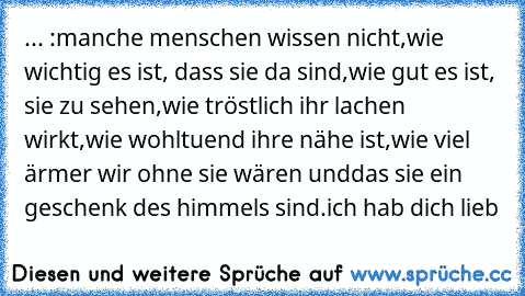 ... :
manche menschen wissen nicht,
wie wichtig es ist, dass sie da sind,
wie gut es ist, sie zu sehen,
wie tröstlich ihr lachen wirkt,
wie wohltuend ihre nähe ist,
wie viel ärmer wir ohne sie wären und
das sie ein geschenk des himmels sind.
ich hab dich lieb ♥