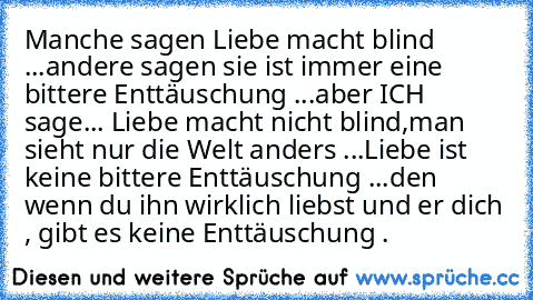 Manche sagen Liebe macht blind ...
andere sagen sie ist immer eine bittere Enttäuschung ...
aber ICH sage... 
Liebe macht nicht blind,man sieht nur die Welt anders ...
Liebe ist keine bittere Enttäuschung ...
den wenn du ihn wirklich liebst und er dich , gibt es keine Enttäuschung . 
♥