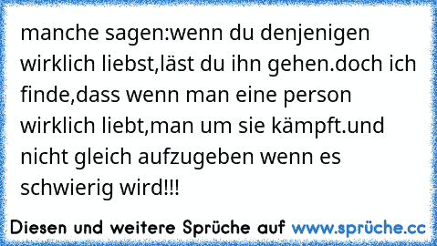 manche sagen:
wenn du denjenigen wirklich liebst,läst du ihn gehen.
doch ich finde,dass wenn man eine person wirklich liebt,man um sie kämpft.und nicht gleich aufzugeben wenn es schwierig wird!!!♥