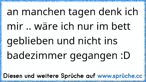 an manchen tagen denk ich mir .. wäre ich nur im bett geblieben und nicht ins badezimmer gegangen :D