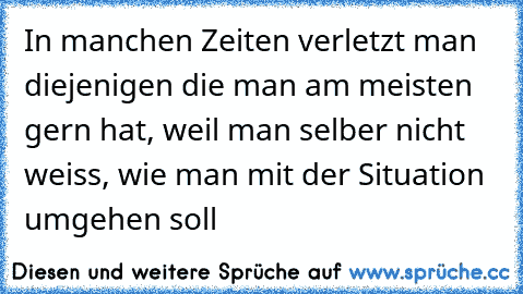 In manchen Zeiten verletzt man diejenigen die man am meisten gern hat, weil man selber nicht weiss, wie man mit der Situation umgehen soll