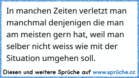 In manchen Zeiten verletzt man manchmal denjenigen die man am meisten gern hat, weil man selber nicht weiss wie mit der Situation umgehen soll.