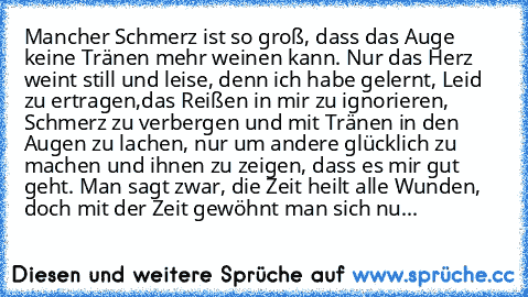 Mancher Schmerz ist so groß, dass das Auge keine Tränen mehr weinen kann. Nur das Herz weint still und leise, denn ich habe gelernt, Leid zu ertragen,das Reißen in mir zu ignorieren, Schmerz zu verbergen und mit Tränen in den Augen zu lachen, nur um andere glücklich zu machen und ihnen zu zeigen, dass es mir gut geht. Man sagt zwar, die Zeit heilt alle Wunden, doch mit der Zeit gewöhnt man sich...