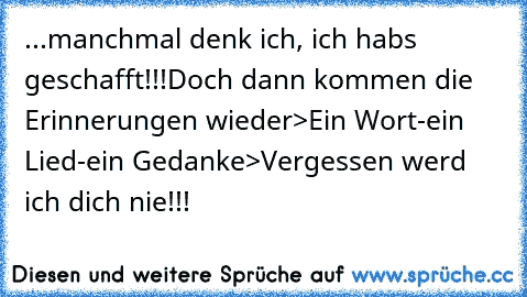 ...manchmal denk ich, ich habs geschafft!!!
Doch dann kommen die Erinnerungen wieder
>Ein Wort-ein Lied-ein Gedanke>Vergessen werd ich dich nie!!!