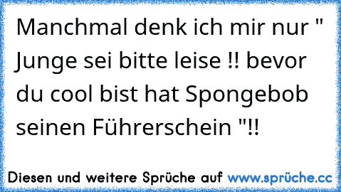 Manchmal denk ich mir nur " Junge sei bitte leise !! bevor du cool bist hat Spongebob seinen Führerschein "!!