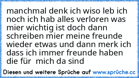 manchmal denk ich wiso leb ich noch ich hab alles verloren was mier wichtig ist doch dann schreiben mier meine freunde wieder etwas und dann merk ich dass ich immer freunde haben die für  mich da sind