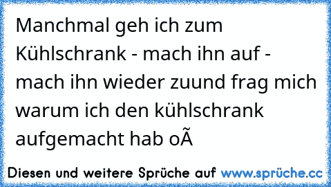 Manchmal geh ich zum Kühlschrank - mach ihn auf - mach ihn wieder zu
und frag mich warum ich den kühlschrank aufgemacht hab oô