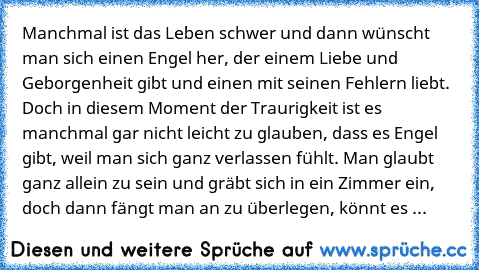 Manchmal ist das Leben schwer und dann wünscht man sich einen Engel her, der einem Liebe und Geborgenheit gibt und einen mit seinen Fehlern liebt. Doch in diesem Moment der Traurigkeit ist es manchmal gar nicht leicht zu glauben, dass es Engel gibt, weil man sich ganz verlassen fühlt. Man glaubt ganz allein zu sein und gräbt sich in ein Zimmer ein, doch dann fängt man an zu überlegen, könnt es ...