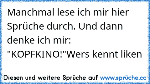 Manchmal lese ich mir hier Sprüche durch. Und dann denke ich mir: "KOPFKINO!"
Wers kennt liken