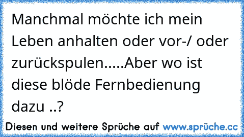 Manchmal möchte ich mein Leben anhalten oder vor-/ oder zurückspulen.....
Aber wo ist diese blöde Fernbedienung dazu ..?
♥