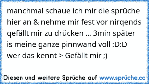 manchmal schaue ich mir die sprüche hier an & nehme mir fest vor nirqends qefällt mir zu drücken ... 3min später is meine ganze pinnwand voll :D:D ♥ ♥ ♥ 
wer das kennt > Gefällt mir ;)