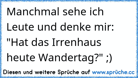 Manchmal sehe ich Leute und denke mir: "Hat das Irrenhaus heute Wandertag?" ;)