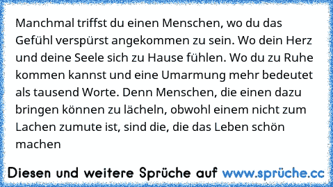 Manchmal triffst du einen Menschen, wo du das Gefühl verspürst angekommen zu sein. Wo dein Herz und deine Seele sich zu Hause fühlen. Wo du zu Ruhe kommen kannst und eine Umarmung mehr bedeutet als tausend Worte. Denn Menschen, die einen dazu bringen können zu lächeln, obwohl einem nicht zum Lachen zumute ist, sind die, die das Leben schön machen …