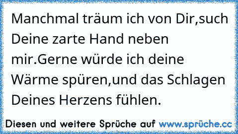 Manchmal träum ich von Dir,
such Deine zarte Hand neben mir.
Gerne würde ich deine Wärme spüren,
und das Schlagen Deines Herzens fühlen.