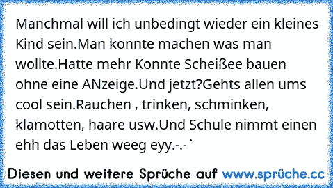 Manchmal will ich unbedingt wieder ein kleines Kind sein.
Man konnte machen was man wollte.
Hatte mehr 
Konnte Scheißee bauen ohne eine ANzeige.
Und jetzt?
Gehts allen ums﻿ cool sein.
Rauchen , trinken, schminken, klamotten, haare usw.
Und Schule nimmt einen ehh das Leben weeg eyy.
-.-`